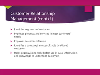 19
MIS, Chapter 11
©2011 Course Technology, a part of Cengage Learning
Chapter 11 Enterprise Systems
Customer Relationship
Management (cont’d.)
 Identifies segments of customers
 Improves products and services to meet customers’
needs
 Improves customer retention
 Identifies a company’s most profitable (and loyal)
customers
 Helps organizations make better use of data, information,
and knowledge to understand customers
 