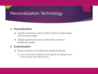 26
MIS, Chapter 11
©2011 Course Technology, a part of Cengage Learning
Chapter 11 Enterprise Systems
Personalization Technology
 Personalization
 Satisfies customers’ needs, builds customer relationships,
and increases profits
 Designs goods and services that meet customers’
preferences better
 Customization
 Allows customers to modify the standard offering
 Such as selecting a different home page to be displayed each
time you open your Web browser
 