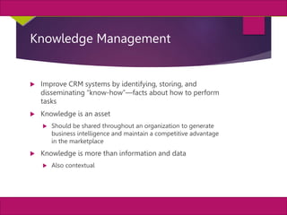 30
MIS, Chapter 11
©2011 Course Technology, a part of Cengage Learning
Chapter 11 Enterprise Systems
Knowledge Management
 Improve CRM systems by identifying, storing, and
disseminating “know-how”—facts about how to perform
tasks
 Knowledge is an asset
 Should be shared throughout an organization to generate
business intelligence and maintain a competitive advantage
in the marketplace
 Knowledge is more than information and data
 Also contextual
 