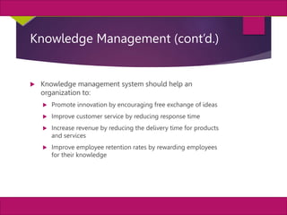 32
MIS, Chapter 11
©2011 Course Technology, a part of Cengage Learning
Chapter 11 Enterprise Systems
Knowledge Management (cont’d.)
 Knowledge management system should help an
organization to:
 Promote innovation by encouraging free exchange of ideas
 Improve customer service by reducing response time
 Increase revenue by reducing the delivery time for products
and services
 Improve employee retention rates by rewarding employees
for their knowledge
 