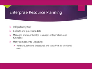 33
MIS, Chapter 11
©2011 Course Technology, a part of Cengage Learning
Chapter 11 Enterprise Systems
Enterprise Resource Planning
 Integrated system
 Collects and processes data
 Manages and coordinates resources, information, and
functions
 Many components, including:
 Hardware, software, procedures, and input from all functional
areas
 