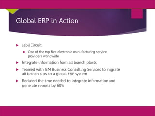 38
MIS, Chapter 11
©2011 Course Technology, a part of Cengage Learning
Chapter 11 Enterprise Systems
Global ERP in Action
 Jabil Circuit
 One of the top five electronic manufacturing service
providers worldwide
 Integrate information from all branch plants
 Teamed with IBM Business Consulting Services to migrate
all branch sites to a global ERP system
 Reduced the time needed to integrate information and
generate reports by 60%
 