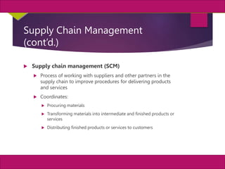4
MIS, Chapter 11
©2011 Course Technology, a part of Cengage Learning
Chapter 11 Enterprise Systems
Supply Chain Management
(cont’d.)
 Supply chain management (SCM)
 Process of working with suppliers and other partners in the
supply chain to improve procedures for delivering products
and services
 Coordinates:
 Procuring materials
 Transforming materials into intermediate and finished products or
services
 Distributing finished products or services to customers
 