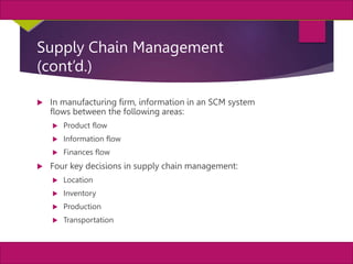 5
MIS, Chapter 11
©2011 Course Technology, a part of Cengage Learning
Chapter 11 Enterprise Systems
Supply Chain Management
(cont’d.)
 In manufacturing firm, information in an SCM system
flows between the following areas:
 Product flow
 Information flow
 Finances flow
 Four key decisions in supply chain management:
 Location
 Inventory
 Production
 Transportation
 