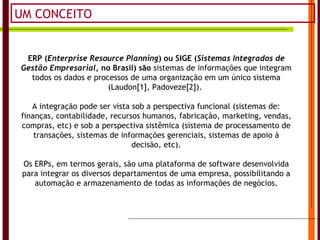 UM CONCEITO ERP ( Enterprise Resource Planning ) ou SIGE ( Sistemas Integrados de Gestão Empresarial , no Brasil) são  sistemas de informações que integram todos os dados e processos de uma organização em um único sistema (Laudon[1], Padoveze[2]).  A integração pode ser vista sob a perspectiva funcional (sistemas de: finanças, contabilidade, recursos humanos, fabricação, marketing, vendas, compras, etc) e sob a perspectiva sistêmica (sistema de processamento de transações, sistemas de informações gerenciais, sistemas de apoio à decisão, etc). Os ERPs, em termos gerais, são uma plataforma de software desenvolvida para integrar os diversos departamentos de uma empresa, possibilitando a automação e armazenamento de todas as informações de negócios. 