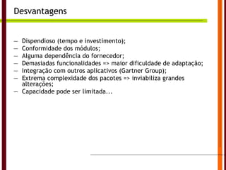 Desvantagens Dispendioso (tempo e investimento); Conformidade dos módulos; Alguma dependência do fornecedor; Demasiadas funcionalidades => maior dificuldade de adaptação; Integração com outros aplicativos (Gartner Group); Extrema complexidade dos pacotes => inviabiliza grandes alterações; Capacidade pode ser limitada... Universidade do Algarve 