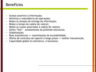 Benefícios Acesso  assertivo  à informação; Minimiza a redundância de operações; Reduz os tempos de entrega da informação; Reduz o tempo da cadeia de valores; Reduz os custos associados à cadeia de valores; Efeito “flat” – achatamento da pirâmide estrutural; Globalização; Boas arquiteturas => maximização da escalabilidade; Oferta de contratos de suporte a longo prazo => melhor manutenção; Capacidade global (e-commerce, e-business); Universidade do Algarve 