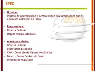 SPED O que é: Projeto de padronização e centralização das informações que as empresas entregam ao Fisco; Responsáveis: Receita Federal Órgãos Fiscais Estaduais Acesso aos dados: Receita Federal Secretarias Estaduais CVM – Comissão de Valores Mobiliários Bacen – Banco Central do Brasil Prefeituras Municipais 