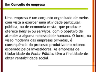 Um Conceito de empresa Uma empresa é um conjunto organizado de meios com vista a exercer uma atividade particular, pública, ou de economia mista, que produz e oferece  bens  e/ou  serviços , com o objetivo de atender a alguma necessidade humana. O lucro, na visão moderna das empresas privadas, é consequência do processo produtivo e o retorno esperado pelos investidores. As empresas de titularidade do  Poder Público  têm a finalidade de obter rentabilidade social.  