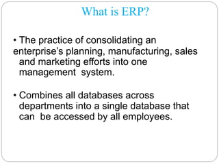 What is ERP?
• The practice of consolidating an
enterprise’s planning, manufacturing, sales
and marketing efforts into one
management system.
• Combines all databases across
departments into a single database that
can be accessed by all employees.
 