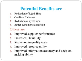 Potential Benefits are
1. Reduction of Lead-Time
2. On-Time Shipment
3. Reduction in cycle time
4. Better customer satisfaction
Others are
1. Improved supplier performance
2. Increased Flexibility
3. Reduction in quality costs
4. Improved resource utility
5. Improved information accuracy and decision-
making ability
 