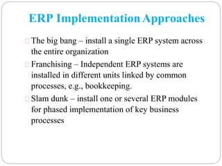 ERP ImplementationApproaches
The big bang – install a single ERP system across
the entire organization
Franchising – Independent ERP systems are
installed in different units linked by common
processes, e.g., bookkeeping.
Slam dunk – install one or several ERP modules
for phased implementation of key business
processes
 