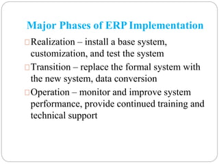 Major Phases of ERP Implementation
Realization – install a base system,
customization, and test the system
Transition – replace the formal system with
the new system, data conversion
Operation – monitor and improve system
performance, provide continued training and
technical support
 