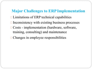 Major Challenges to ERPImplementation
Limitations of ERP technical capabilities
Inconsistency with existing business processes
Costs - implementation (hardware, software,
training, consulting) and maintenance
Changes in employee responsibilities
 