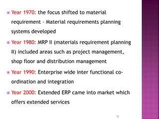  Year 1970: the focus shifted to material
requirement – Material requirements planning
systems developed
 Year 1980: MRP II (materials requirement planning
II) included areas such as project management,
shop floor and distribution management
 Year 1990: Enterprise wide inter functional co-
ordination and integration
 Year 2000: Extended ERP came into market which
offers extended services
12
 