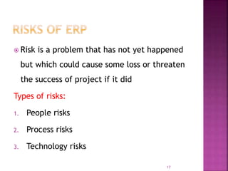  Risk is a problem that has not yet happened
but which could cause some loss or threaten
the success of project if it did
Types of risks:
1. People risks
2. Process risks
3. Technology risks
17
 