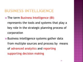  The term Business Intelligence (BI)
represents the tools and systems that play a
key role in the strategic planning process of
corporation
 Business intelligence systems gather data
from multiple sources and process by means
of advanced analytics and reporting
supporting decision making
24
 