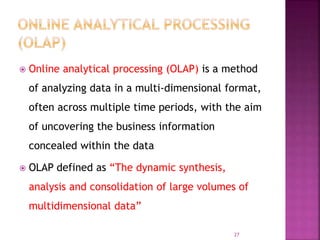  Online analytical processing (OLAP) is a method
of analyzing data in a multi-dimensional format,
often across multiple time periods, with the aim
of uncovering the business information
concealed within the data
 OLAP defined as “The dynamic synthesis,
analysis and consolidation of large volumes of
multidimensional data”
27
 