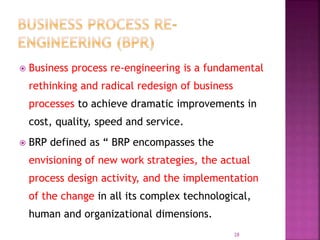  Business process re-engineering is a fundamental
rethinking and radical redesign of business
processes to achieve dramatic improvements in
cost, quality, speed and service.
 BRP defined as “ BRP encompasses the
envisioning of new work strategies, the actual
process design activity, and the implementation
of the change in all its complex technological,
human and organizational dimensions.
28
 