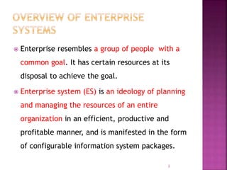  Enterprise resembles a group of people with a
common goal. It has certain resources at its
disposal to achieve the goal.
 Enterprise system (ES) is an ideology of planning
and managing the resources of an entire
organization in an efficient, productive and
profitable manner, and is manifested in the form
of configurable information system packages.
3
 