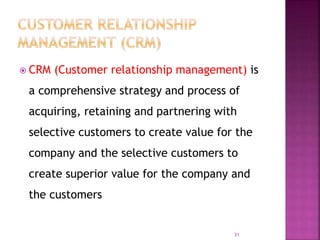 CRM (Customer relationship management) is
a comprehensive strategy and process of
acquiring, retaining and partnering with
selective customers to create value for the
company and the selective customers to
create superior value for the company and
the customers
31
 