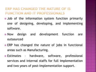  Job of the information system function primarily
one of designing, developing, and implementing
software.
 Now design and development function are
outsourced
 ERP has changed the nature of jobs in functional
areas such as Manufacturing.
 Estimates – hardware, software, professional
services and internal staffs for full implementation
and two years of post-implementation support.
 