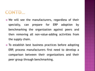  We will see the manufacturers, regardless of their
specialty, can prepare for ERP adoption by
benchmarking the organization against peers and
then removing all non-value-adding activities from
the supply chain.
 To establish best business practices before adopting
ERP, process manufacturers first need to develop a
comparison between their organizations and their
peer group through benchmarking.
 
