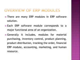  There are many ERP modules in ERP software
solution.
 Each ERP software module corresponds to a
major functional area of an organization.
 Generally it includes, modules for material
purchasing, inventory control, product planning,
product distribution, tracking the order, financial
ERP module, accounting, marketing, and human
resource.
 