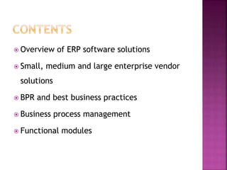  Overview of ERP software solutions
 Small, medium and large enterprise vendor
solutions
 BPR and best business practices
 Business process management
 Functional modules
 