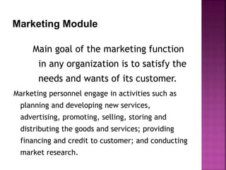 Marketing Module
Main goal of the marketing function
in any organization is to satisfy the
needs and wants of its customer.
Marketing personnel engage in activities such as
planning and developing new services,
advertising, promoting, selling, storing and
distributing the goods and services; providing
financing and credit to customer; and conducting
market research.
 