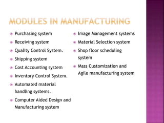  Purchasing system
 Receiving system
 Quality Control System.
 Shipping system
 Cost Accounting system
 Inventory Control System.
 Automated material
handling systems.
 Computer Aided Design and
Manufacturing system
 Image Management systems
 Material Selection system
 Shop floor scheduling
system
 Mass Customization and
Agile manufacturing system
 