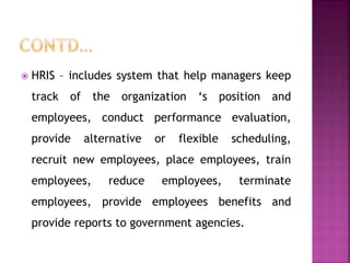  HRIS – includes system that help managers keep
track of the organization ‘s position and
employees, conduct performance evaluation,
provide alternative or flexible scheduling,
recruit new employees, place employees, train
employees, reduce employees, terminate
employees, provide employees benefits and
provide reports to government agencies.
 