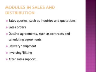  Sales queries, such as inquiries and quotations.
 Sales orders
 Outline agreements, such as contracts and
scheduling agreements
 Delivery/ shipment
 Invoicing/Billing
 After sales support.
 