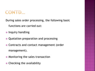 During sales order processing, the following basic
functions are carried out:
 Inquiry handling
 Quotation preparation and processing
 Contracts and contact management (order
management).
 Monitoring the sales transaction
 Checking the availability
 