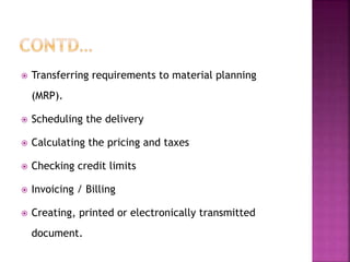  Transferring requirements to material planning
(MRP).
 Scheduling the delivery
 Calculating the pricing and taxes
 Checking credit limits
 Invoicing / Billing
 Creating, printed or electronically transmitted
document.
 