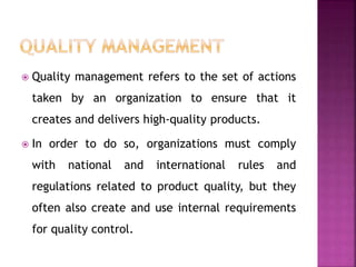 Quality management refers to the set of actions
taken by an organization to ensure that it
creates and delivers high-quality products.
 In order to do so, organizations must comply
with national and international rules and
regulations related to product quality, but they
often also create and use internal requirements
for quality control.
 