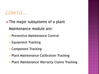  The major subsystems of a plant
Maintenance module are:
 Preventive Maintenance Control
 Equipment Tracking
 Component Tracking
 Plant Maintenance Calibration Tracking
 Plant Maintenance Warranty Claims Tracking
 