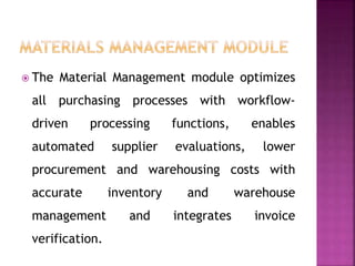  The Material Management module optimizes
all purchasing processes with workflow-
driven processing functions, enables
automated supplier evaluations, lower
procurement and warehousing costs with
accurate inventory and warehouse
management and integrates invoice
verification.
 