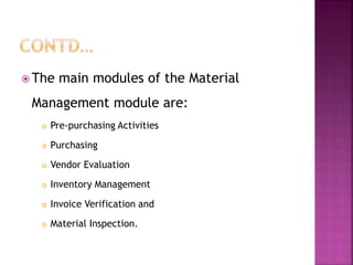  The main modules of the Material
Management module are:
 Pre-purchasing Activities
 Purchasing
 Vendor Evaluation
 Inventory Management
 Invoice Verification and
 Material Inspection.
 
