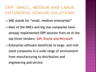  SME stands for “small, medium enterprises”
 Most of the MNCs and big size companies have
already implemented ERP solution from on of the
top three vendors: SAP, Oracle and Microsoft
 Enterprise software beneficial to large- and mid-
sized companies in a wide range of environment
from manufacturing to distribution and
engineering and service
 