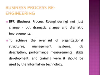  BPR (Business Process Reengineering) not just
change – but dramatic change and dramatic
improvements.
 To achieve the overhaul of organizational
structures, management systems, job
description, performance measurements, skills
development, and training were it should be
used by the information technology.
 