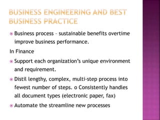  Business process – sustainable benefits overtime
improve business performance.
In Finance
 Support each organization’s unique environment
and requirement.
 Distil lengthy, complex, multi-step process into
fewest number of steps. o Consistently handles
all document types (electronic paper, fax)
 Automate the streamline new processes
 