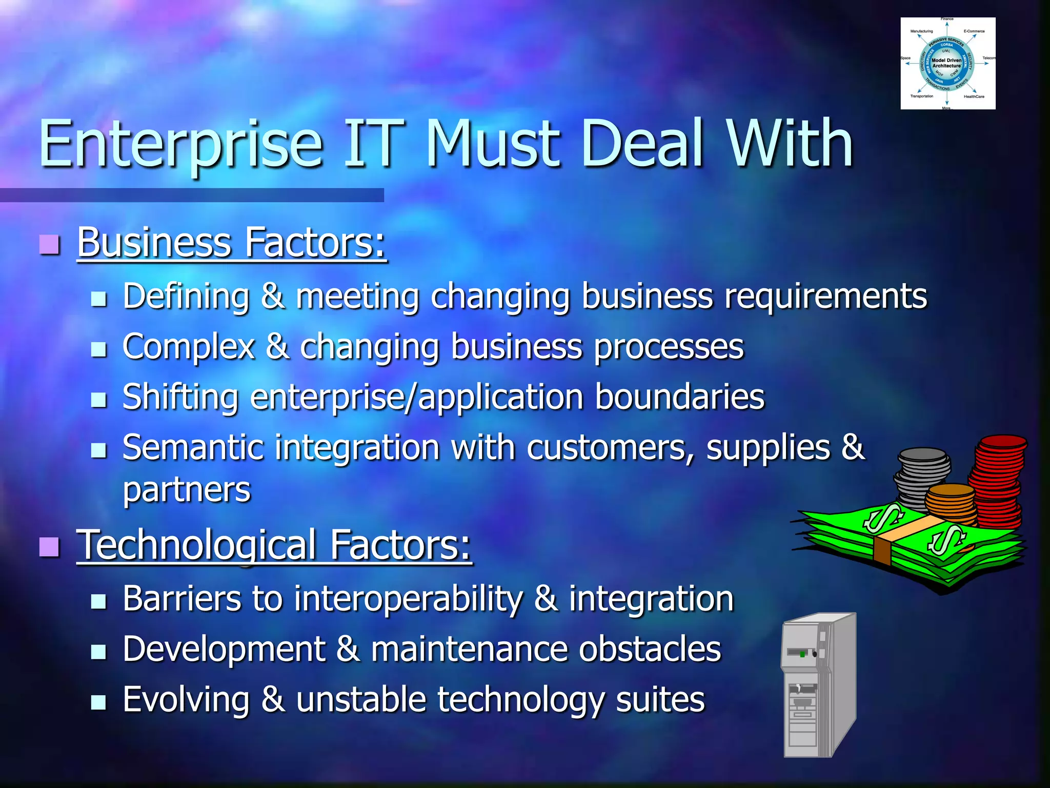 Enterprise IT Must Deal With
 Business Factors:
 Defining & meeting changing business requirements
 Complex & changing business processes
 Shifting enterprise/application boundaries
 Semantic integration with customers, supplies &
partners
 Technological Factors:
 Barriers to interoperability & integration
 Development & maintenance obstacles
 Evolving & unstable technology suites
 