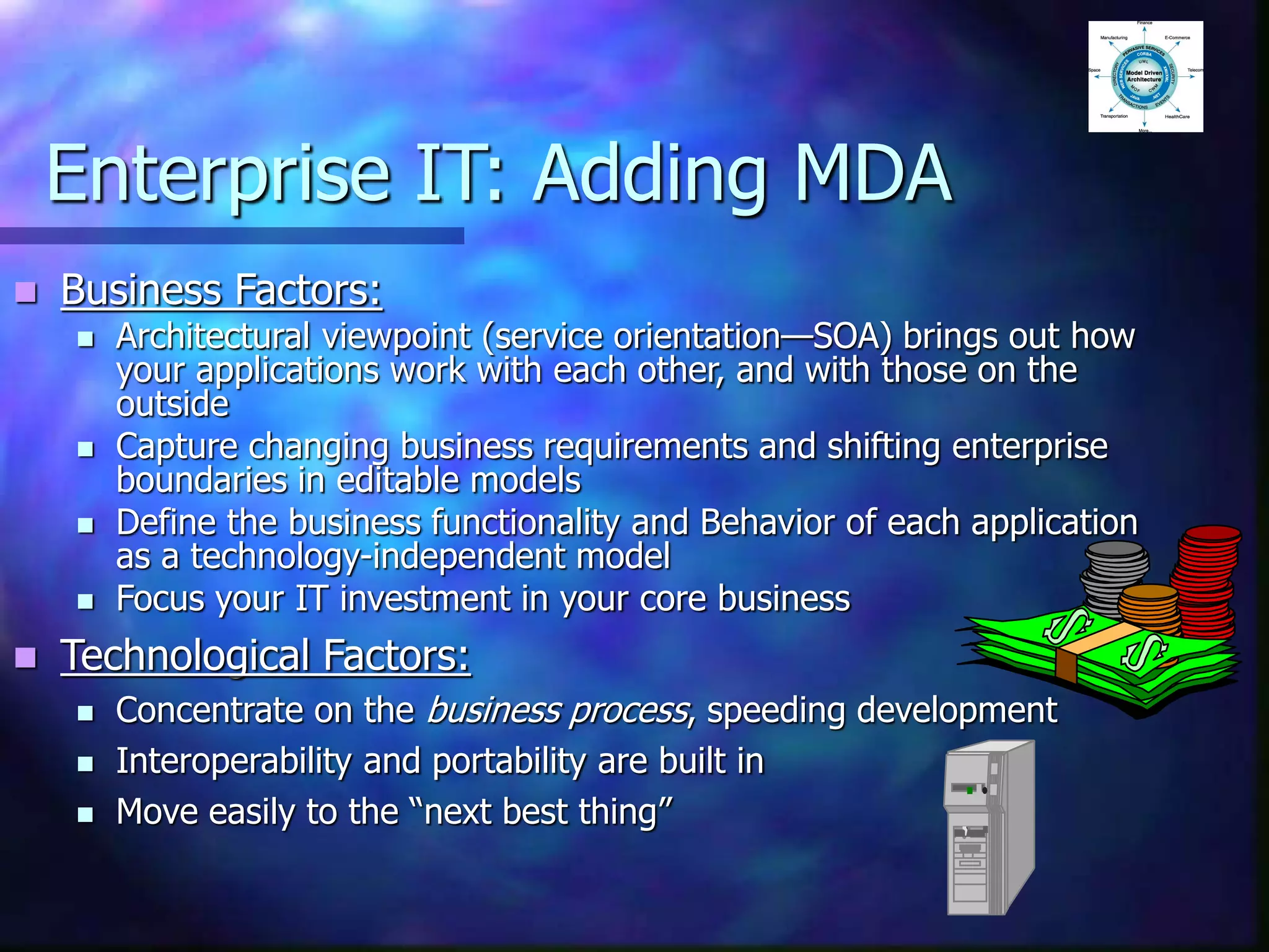 Enterprise IT: Adding MDA
 Business Factors:
 Architectural viewpoint (service orientation—SOA) brings out how
your applications work with each other, and with those on the
outside
 Capture changing business requirements and shifting enterprise
boundaries in editable models
 Define the business functionality and Behavior of each application
as a technology-independent model
 Focus your IT investment in your core business
 Technological Factors:
 Concentrate on the business process, speeding development
 Interoperability and portability are built in
 Move easily to the “next best thing”
 