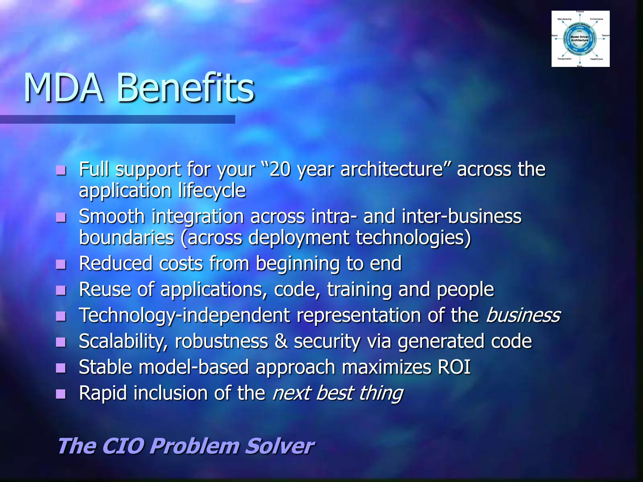 MDA Benefits
 Full support for your “20 year architecture” across the
application lifecycle
 Smooth integration across intra- and inter-business
boundaries (across deployment technologies)
 Reduced costs from beginning to end
 Reuse of applications, code, training and people
 Technology-independent representation of the business
 Scalability, robustness & security via generated code
 Stable model-based approach maximizes ROI
 Rapid inclusion of the next best thing
The CIO Problem Solver
 