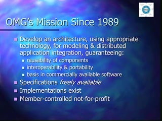 OMG’s Mission Since 1989
 Develop an architecture, using appropriate
technology, for modeling & distributed
application integration, guaranteeing:
 reusability of components
 interoperability & portability
 basis in commercially available software
 Specifications freely available
 Implementations exist
 Member-controlled not-for-profit
 