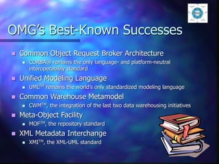 OMG’s Best-Known Successes
 Common Object Request Broker Architecture
 CORBA® remains the only language- and platform-neutral
interoperability standard
 Unified Modeling Language
 UMLTM remains the world’s only standardized modeling language
 Common Warehouse Metamodel
 CWMTM, the integration of the last two data warehousing initiatives
 Meta-Object Facility
 MOFTM, the repository standard
 XML Metadata Interchange
 XMITM, the XML-UML standard
 
