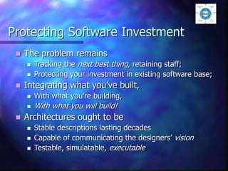 Protecting Software Investment
 The problem remains
 Tracking the next best thing, retaining staff;
 Protecting your investment in existing software base;
 Integrating what you’ve built,
 With what you’re building,
 With what you will build!
 Architectures ought to be
 Stable descriptions lasting decades
 Capable of communicating the designers’ vision
 Testable, simulatable, executable
 