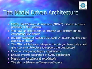 The Model Driven Architecture
 OMG’s Model Driven Architecture (MDATM) initiative is aimed
precisely at this problem
 You have an opportunity to increase your bottom line by
integrating your assets
 Industry standards support that goal by future-proofing your
application design
 The MDA will help you integrate the mix you have today, and
give you an architecture to support the unexpected
 Focus on integrating legacy applications
 Ensure smooth integration of COTS applications
 Models are testable and simulatable
 The aim: a 20-year software architecture
 