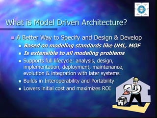 What is Model Driven Architecture?
 A Better Way to Specify and Design & Develop
 Based on modeling standards like UML, MOF
 Is extensible to all modeling problems
 Supports full lifecycle: analysis, design,
implementation, deployment, maintenance,
evolution & integration with later systems
 Builds in Interoperability and Portability
 Lowers initial cost and maximizes ROI
 